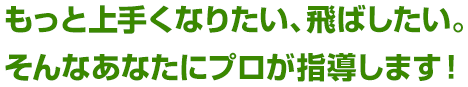 もっと上手くなりたい、飛ばしたい。 そんなあなたにプロが指導します！